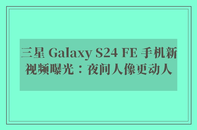 三星 Galaxy S24 FE 手机新视频曝光：夜间人像更动人