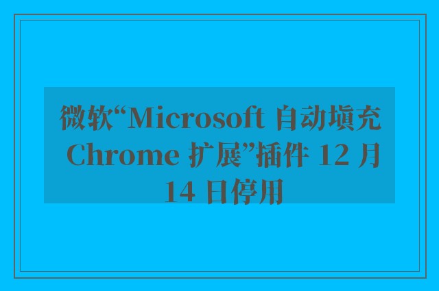 微软“Microsoft 自动填充 Chrome 扩展”插件 12 月 14 日停用